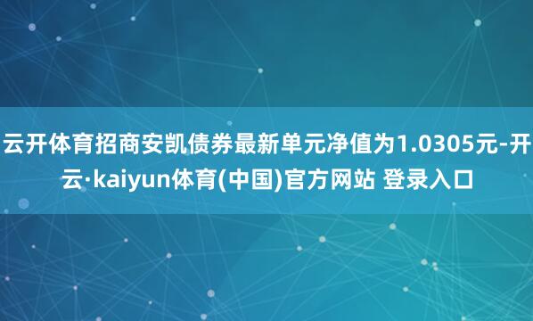 云开体育招商安凯债券最新单元净值为1.0305元-开云·kaiyun体育(中国)官方网站 登录入口