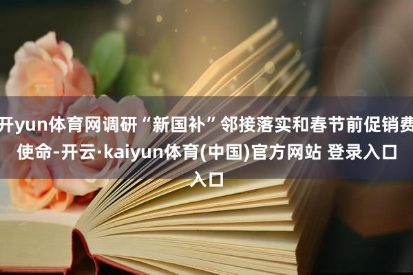 开yun体育网调研“新国补”邻接落实和春节前促销费使命-开云·kaiyun体育(中国)官方网站 登录入口