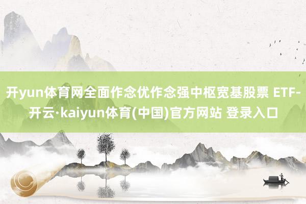 开yun体育网全面作念优作念强中枢宽基股票 ETF-开云·kaiyun体育(中国)官方网站 登录入口