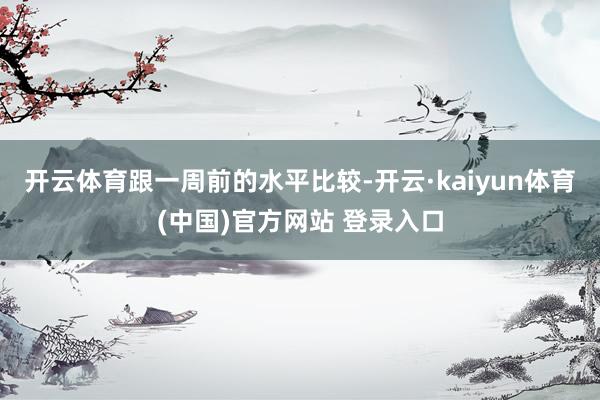 开云体育　　跟一周前的水平比较-开云·kaiyun体育(中国)官方网站 登录入口