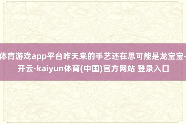 体育游戏app平台昨天来的手艺还在思可能是龙宝宝-开云·kaiyun体育(中国)官方网站 登录入口