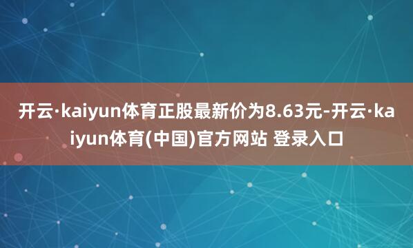开云·kaiyun体育正股最新价为8.63元-开云·kaiyun体育(中国)官方网站 登录入口
