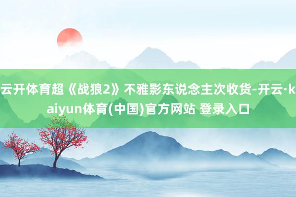 云开体育超《战狼2》不雅影东说念主次收货-开云·kaiyun体育(中国)官方网站 登录入口