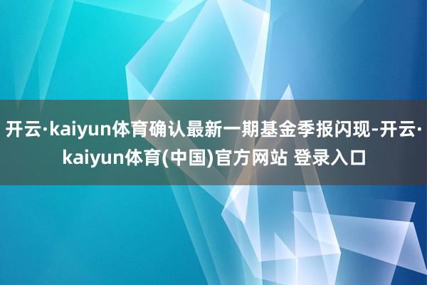 开云·kaiyun体育确认最新一期基金季报闪现-开云·kaiyun体育(中国)官方网站 登录入口