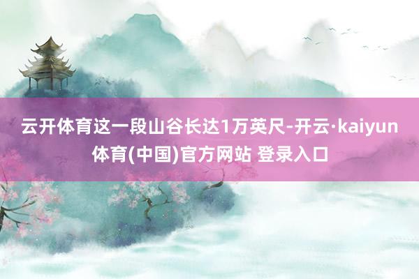云开体育这一段山谷长达1万英尺-开云·kaiyun体育(中国)官方网站 登录入口