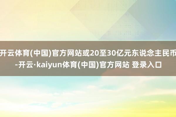 开云体育(中国)官方网站或20至30亿元东说念主民币-开云·kaiyun体育(中国)官方网站 登录入口