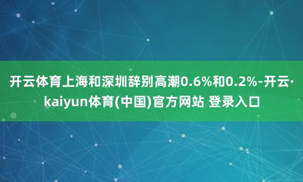 开云体育上海和深圳辞别高潮0.6%和0.2%-开云·kaiyun体育(中国)官方网站 登录入口