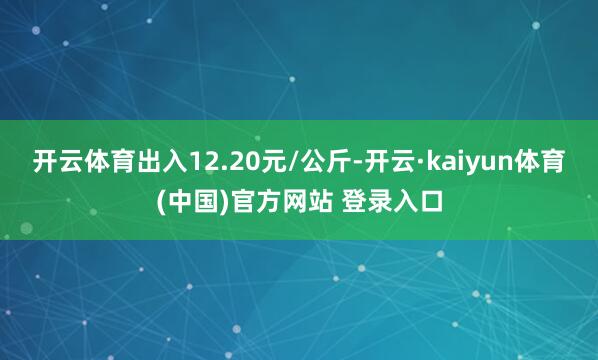 开云体育出入12.20元/公斤-开云·kaiyun体育(中国)官方网站 登录入口