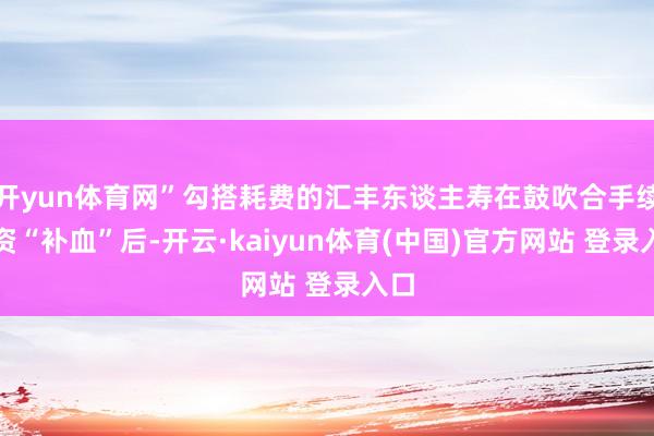开yun体育网”勾搭耗费的汇丰东谈主寿在鼓吹合手续增资“补血”后-开云·kaiyun体育(中国)官方网站 登录入口