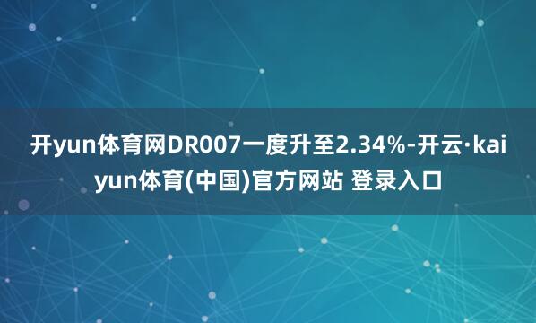 开yun体育网DR007一度升至2.34%-开云·kaiyun体育(中国)官方网站 登录入口