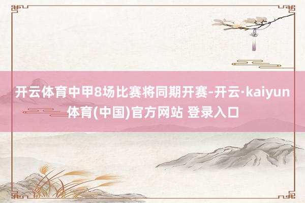 开云体育中甲8场比赛将同期开赛-开云·kaiyun体育(中国)官方网站 登录入口
