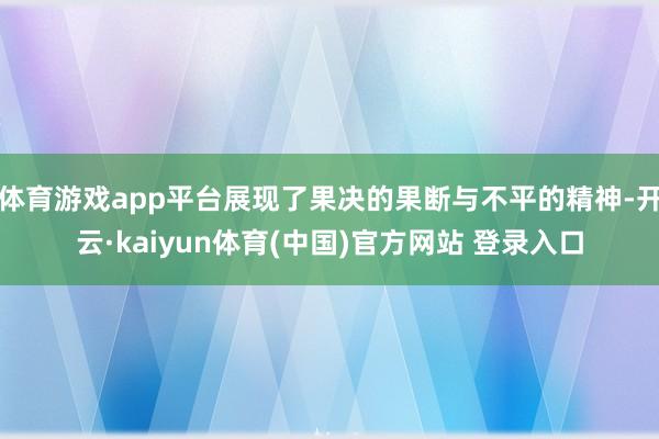体育游戏app平台展现了果决的果断与不平的精神-开云·kaiyun体育(中国)官方网站 登录入口