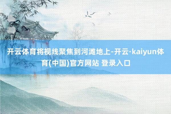 开云体育将视线聚焦到河滩地上-开云·kaiyun体育(中国)官方网站 登录入口