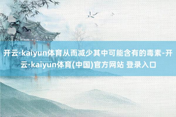 开云·kaiyun体育从而减少其中可能含有的毒素-开云·kaiyun体育(中国)官方网站 登录入口