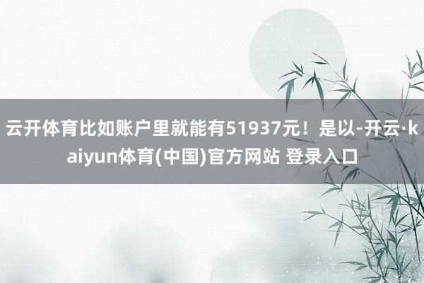 云开体育比如账户里就能有51937元！是以-开云·kaiyun体育(中国)官方网站 登录入口