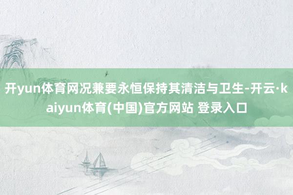 开yun体育网况兼要永恒保持其清洁与卫生-开云·kaiyun体育(中国)官方网站 登录入口