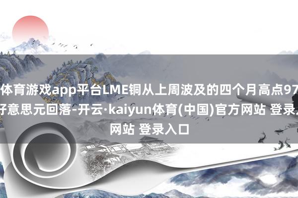 体育游戏app平台LME铜从上周波及的四个月高点9739好意思元回落-开云·kaiyun体育(中国)官方网站 登录入口