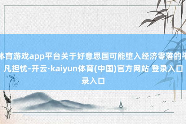 体育游戏app平台关于好意思国可能堕入经济零落的平凡担忧-开云·kaiyun体育(中国)官方网站 登录入口