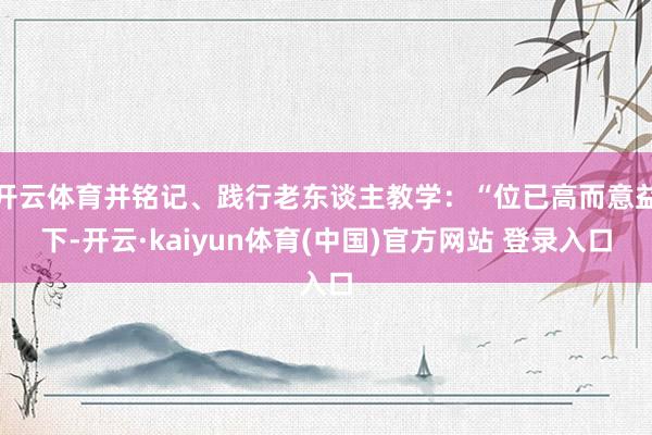 开云体育并铭记、践行老东谈主教学:“位已高而意益下-开云·kaiyun体育(中国)官方网站 登录入口