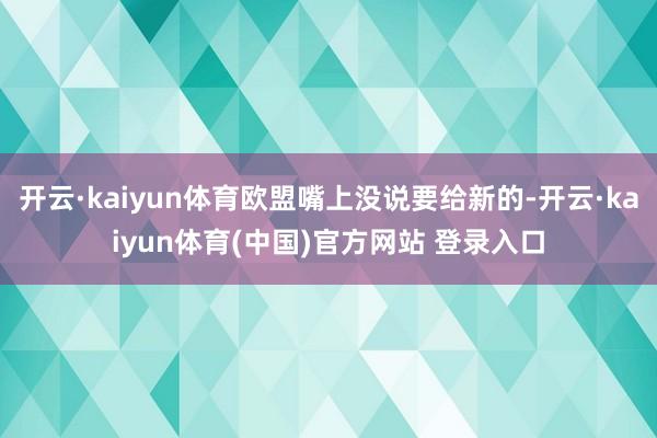 开云·kaiyun体育欧盟嘴上没说要给新的-开云·kaiyun体育(中国)官方网站 登录入口