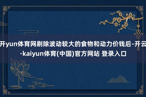 开yun体育网剔除波动较大的食物和动力价钱后-开云·kaiyun体育(中国)官方网站 登录入口