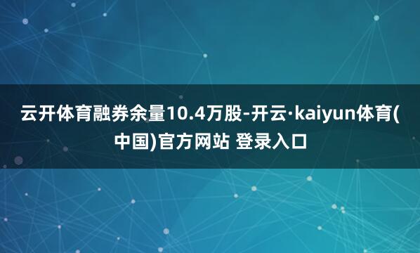 云开体育融券余量10.4万股-开云·kaiyun体育(中国)官方网站 登录入口