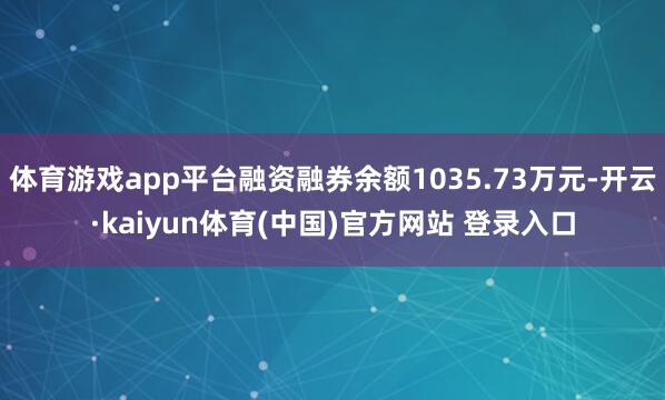 体育游戏app平台融资融券余额1035.73万元-开云·kaiyun体育(中国)官方网站 登录入口