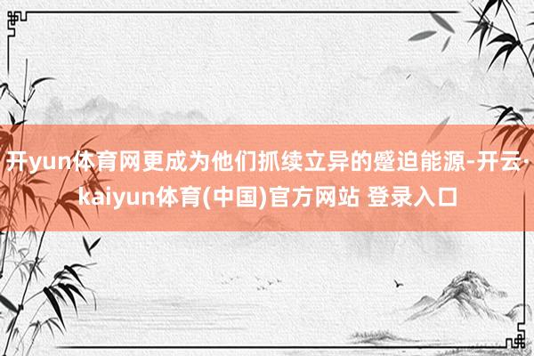 开yun体育网更成为他们抓续立异的蹙迫能源-开云·kaiyun体育(中国)官方网站 登录入口