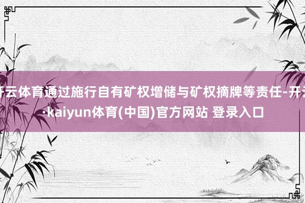 开云体育通过施行自有矿权增储与矿权摘牌等责任-开云·kaiyun体育(中国)官方网站 登录入口