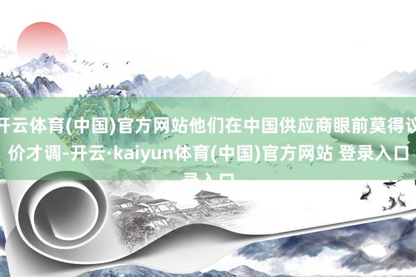 开云体育(中国)官方网站他们在中国供应商眼前莫得议价才调-开云·kaiyun体育(中国)官方网站 登录入口