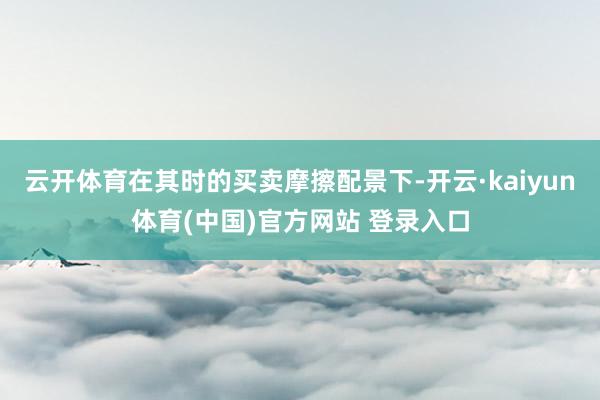 云开体育在其时的买卖摩擦配景下-开云·kaiyun体育(中国)官方网站 登录入口