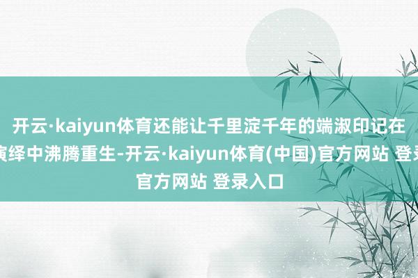 开云·kaiyun体育还能让千里淀千年的端淑印记在动态演绎中沸腾重生-开云·kaiyun体育(中国)官方网站 登录入口