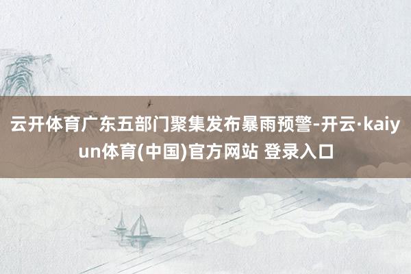 云开体育广东五部门聚集发布暴雨预警-开云·kaiyun体育(中国)官方网站 登录入口