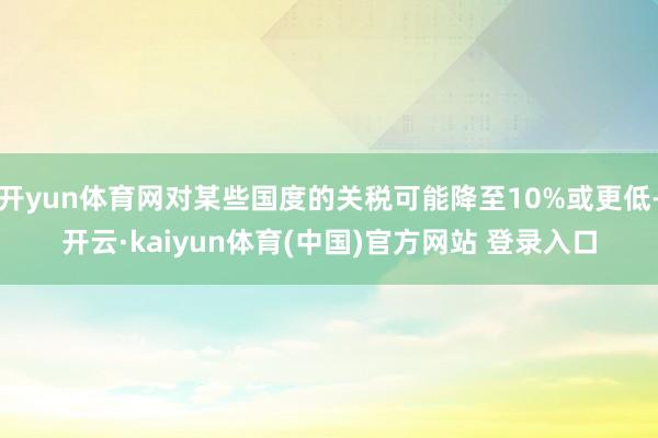 开yun体育网对某些国度的关税可能降至10%或更低-开云·kaiyun体育(中国)官方网站 登录入口