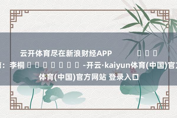 云开体育尽在新浪财经APP            						牵涉裁剪：李桐 							-开云·kaiyun体育(中国)官方网站 登录入口