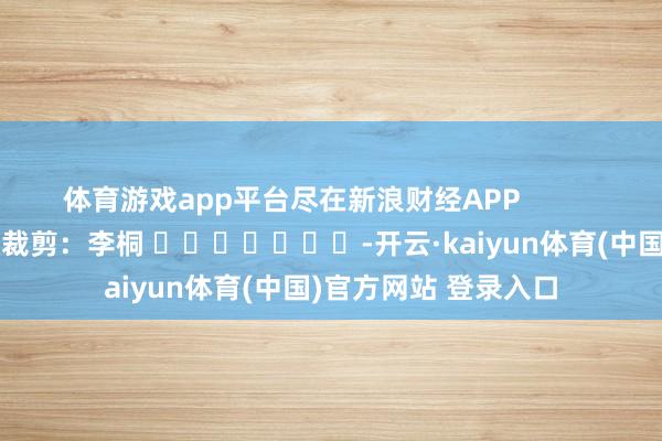 体育游戏app平台尽在新浪财经APP            						包袱裁剪：李桐 							-开云·kaiyun体育(中国)官方网站 登录入口