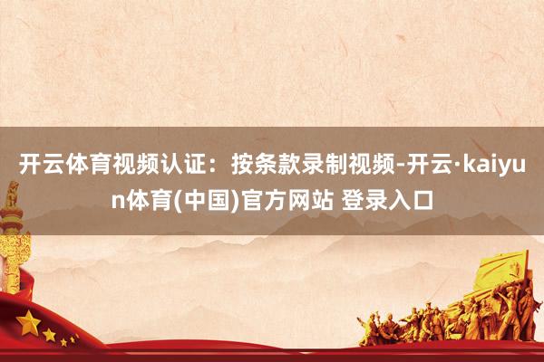 开云体育视频认证：按条款录制视频-开云·kaiyun体育(中国)官方网站 登录入口