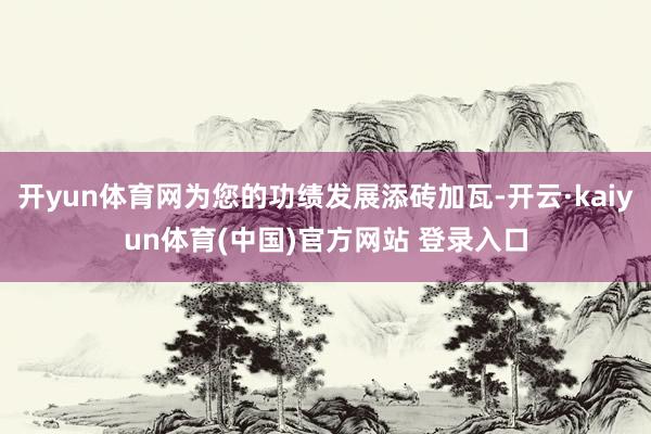 开yun体育网为您的功绩发展添砖加瓦-开云·kaiyun体育(中国)官方网站 登录入口