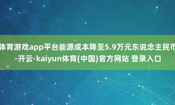 体育游戏app平台能源成本降至5.9万元东说念主民币-开云·kaiyun体育(中国)官方网站 登录入口