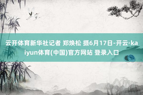 云开体育新华社记者 郑焕松 摄6月17日-开云·kaiyun体育(中国)官方网站 登录入口