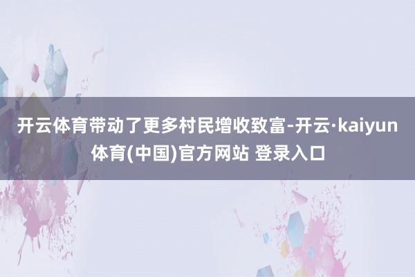 开云体育带动了更多村民增收致富-开云·kaiyun体育(中国)官方网站 登录入口