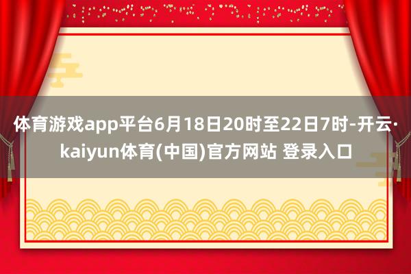 体育游戏app平台6月18日20时至22日7时-开云·kaiyun体育(中国)官方网站 登录入口