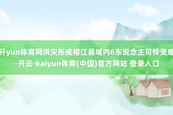 开yun体育网洪灾形成榕江县域内6东说念主可怜受难-开云·kaiyun体育(中国)官方网站 登录入口