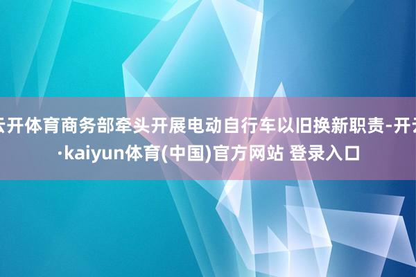云开体育商务部牵头开展电动自行车以旧换新职责-开云·kaiyun体育(中国)官方网站 登录入口