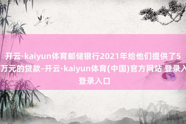 开云·kaiyun体育邮储银行2021年给他们提供了500万元的贷款-开云·kaiyun体育(中国)官方网站 登录入口