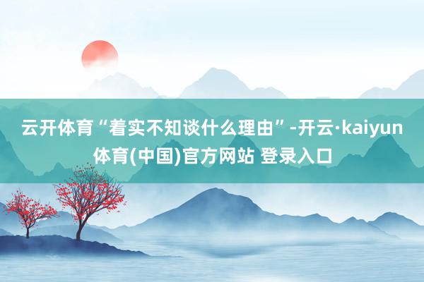 云开体育“着实不知谈什么理由”-开云·kaiyun体育(中国)官方网站 登录入口