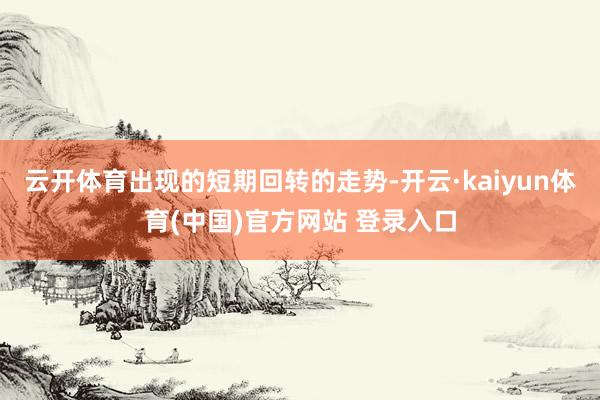 云开体育出现的短期回转的走势-开云·kaiyun体育(中国)官方网站 登录入口