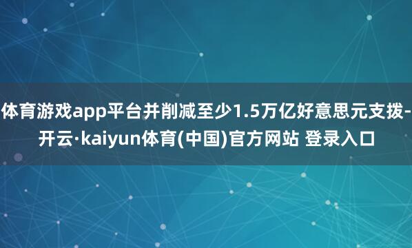 体育游戏app平台并削减至少1.5万亿好意思元支拨-开云·kaiyun体育(中国)官方网站 登录入口