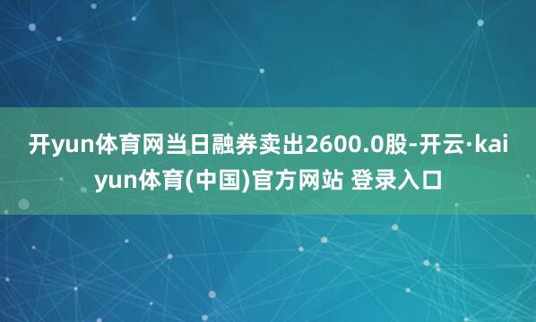 开yun体育网当日融券卖出2600.0股-开云·kaiyun体育(中国)官方网站 登录入口