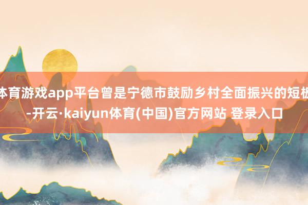 体育游戏app平台曾是宁德市鼓励乡村全面振兴的短板-开云·kaiyun体育(中国)官方网站 登录入口